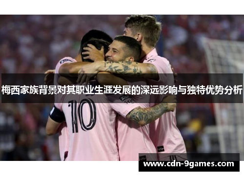 梅西家族背景对其职业生涯发展的深远影响与独特优势分析