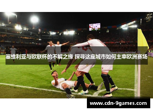 塞维利亚与欧联杯的不解之缘 探寻这座城市如何主宰欧洲赛场