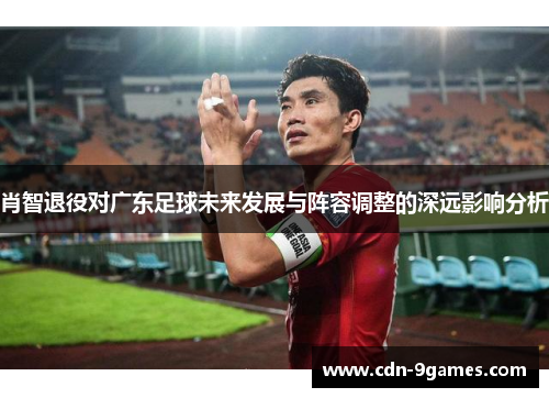 肖智退役对广东足球未来发展与阵容调整的深远影响分析