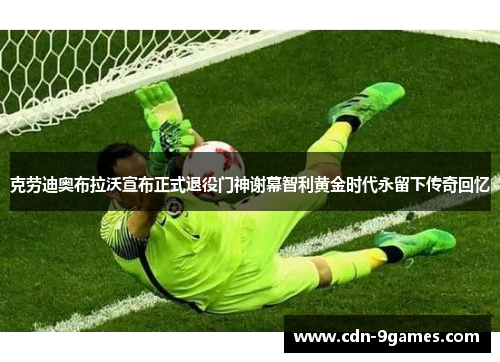 克劳迪奥布拉沃宣布正式退役门神谢幕智利黄金时代永留下传奇回忆