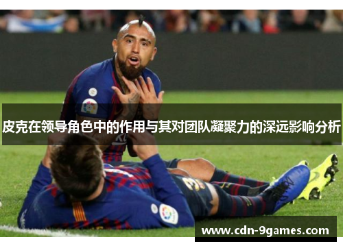 皮克在领导角色中的作用与其对团队凝聚力的深远影响分析